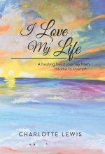 I Love My Life: A healing heart journey from trauma to triumph..