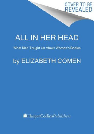 All in Her Head: The Truth and Lies Early Medicine Taught Us about Women's Bodies and Why It Matters Today