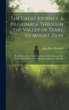 The Great Journey, a Pilgrimage Through the Valley of Tears, to Mount Zion; Or, the Broad Way Which Leadeth to Destruction and the Narrow Way Which Le