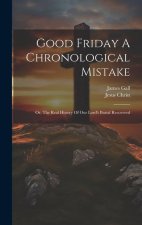 Good Friday A Chronological Mistake: Or, The Real History Of Our Lord's Burial Recovered