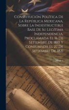 Constitución Política De La República Mexicana, Sobre La Indestructible Base De Su Legítima Independencia, Proclamada El 16 De Setiembre De 1810 Y Con