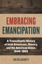 Embracing Emancipation: A Transatlantic History of Irish Americans, Slavery, and the American Union, 1840-1865