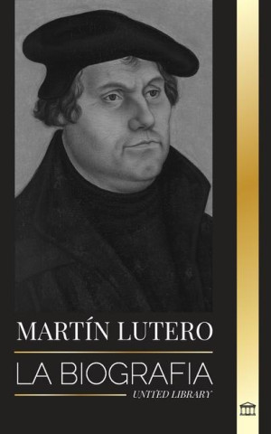 Martín Lutero: La biografía de un teólogo alemán que encendió la Reforma Protestante y cambió el mundo
