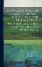 A Manual of Pastoral Visitation, Intended for the Use of the Clergy in Their Visitation of the Sick and Afflicted, by a Parish Priest