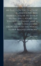 An Elegy On the Death of a ... Daughter, Miss Harriet Taylor. to Which He Has Since Added 'the Vision Continued', and 'a Short Concluding Dedication o
