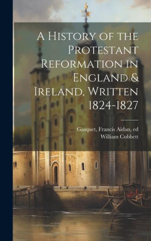 A History of the Protestant Reformation in England & Ireland, Written 1824-1827