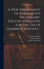 A New Abridgment of Ainsworth's Dictionary, English and Latin, for the Use of Grammar Schools ..