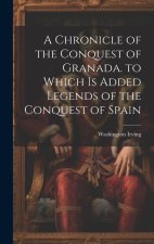 A Chronicle of the Conquest of Granada. to Which Is Added Legends of the Conquest of Spain