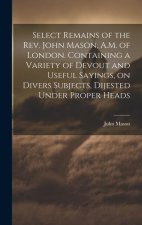 Select Remains of the Rev. John Mason, A.M. of London. Containing a Variety of Devout and Useful Sayings, on Divers Subjects, Dijested Under Proper He