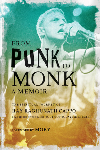 From Punk to Monk: A Memoir: The Spiritual Journey of Ray Raghunath Cappo, Lead Singer of the Bands Youth of Today and Shelter
