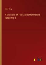 A Discourse on Trade, and Other Matters Relative to it