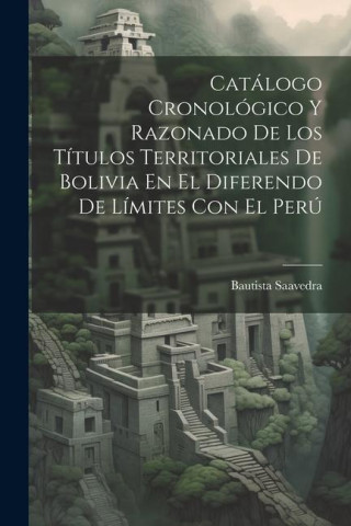 Catálogo Cronológico Y Razonado De Los Títulos Territoriales De Bolivia En El Diferendo De Límites Con El Perú