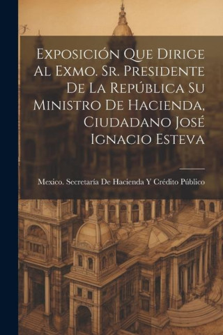 Exposición Que Dirige Al Exmo. Sr. Presidente De La República Su Ministro De Hacienda, Ciudadano José Ignacio Esteva