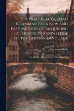 A Practical German Grammar; Or, a New and Easy Method of Acquiring a Thorough Knowledge of the German Language: For the Use of Schools and Private Stu
