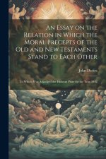 An Essay on the Relation in Which the Moral Precepts of the Old and New Testaments Stand to Each Other: To Which Was Adjudged the Hulsean Prize for th