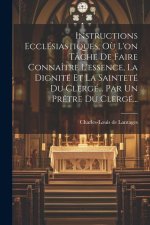 Instructions Ecclésiastiques, O? L'on Tâche De Faire Connaître L'essence, La Dignité Et La Sainteté Du Clergé... Par Un Pr?tre Du Clergé...