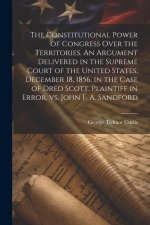 The Constitutional Power of Congress Over the Territories. An Argument Delivered in the Supreme Court of the United States, December 18, 1856, in the