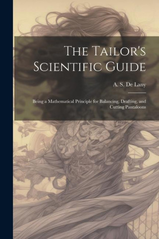 The Tailor's Scientific Guide; Being a Mathematical Principle for Balancing, Drafting, and Cutting Pantaloons