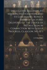Speculative Masonry, its Mission, its Evolution, and its Landmarks. Being a Series of Lectures Delivered at the Lodge of Instruction in Connection Wit