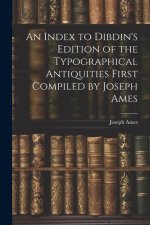 An Index to Dibdin's Edition of the Typographical Antiquities First Compiled by Joseph Ames