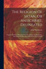 The Religion Of Satan, Or Antichrist, Delineated: Supposed To Have Proceeded From Knowledge And Reasoning, But Proved To Have Proceeded From Want Of B