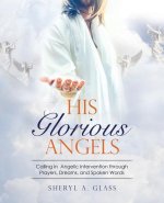 His Glorious Angels: Calling in Angelic Intervention through Prayers, Dreams, and Spoken Words