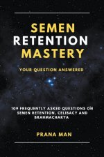 Semen Retention Mastery-Your Question Answered-109 Frequently Asked Questions on Semen Retention, Celibacy and Brahmacharya