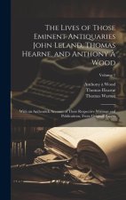 The Lives of Those Eminent Antiquaries John Leland, Thomas Hearne, and Anthony ? Wood: With an Authentick Account of Their Respective Writings and Pub