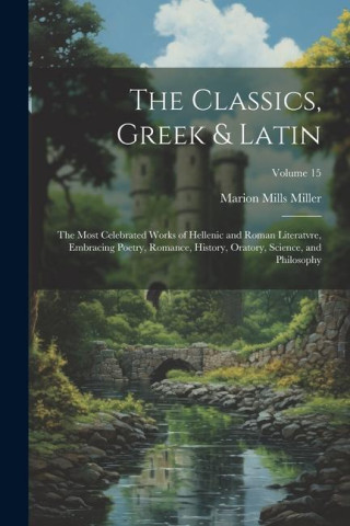 The Classics, Greek & Latin; the Most Celebrated Works of Hellenic and Roman Literatvre, Embracing Poetry, Romance, History, Oratory, Science, and Phi