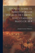 Apuntes Sobre El Arresto De Los Vocales De Cortes, Egecutado En Mayo De 1814