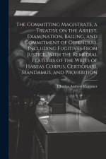 The Committing Magistrate, a Treatise on the Arrest, Examination, Bailing, and Commitment of Offenders, Including Fugitives From Justice, With the Rem