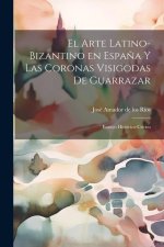 El arte latino-bizantino en Espa?a y las coronas visigodas de Guarrazar: Ensayo histórico-crítico