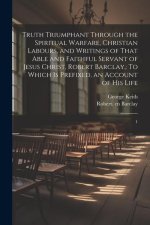 Truth Triumphant Through the Spiritual Warfare, Christian Labours, and Writings of That Able and Faithful Servant of Jesus Christ, Robert Barclay,: To