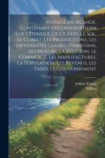 Voyage En Irlande, Contenant Des Observations Sur L'étendue De Ce Pays, Le Sol, Le Climat, Les Productions, Les Différentes Classes D'habitans, Les Mo