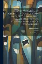 The Conversation Of Gentlemen Considered In Most Of The Ways, That Make Their Mutual Company Agreeable, Or Disagreeable: In Six Dialogues