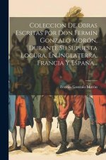 Coleccion De Obras Escritas Por Don Fermin Gonzalo Morón, Durante Su Supuesta Locura, En Inglaterra, Francia Y Espa?a...