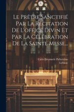 Le Pr?tre Sanctifié Par La Récitation De L'office Divin Et Par La Célébration De La Sainte Messe...