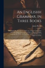 An Englishh Grammar, in Three Books; Developing the new Science, Made up of Those Constructive Principles Which Form a Sure Guide in Using the English