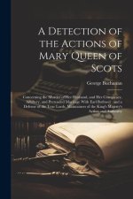 A Detection of the Actions of Mary Queen of Scots: Concerning the Murder of her Husband, and her Conspiracy, Adultery, and Pretended Marriage With Ear