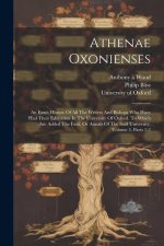 Athenae Oxonienses: An Exact History Of All The Writers And Bishops Who Have Had Their Education In The University Of Oxford. To Which Are