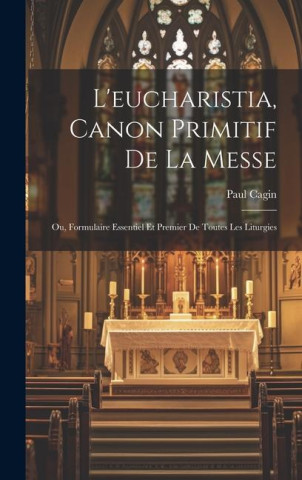 L'eucharistia, Canon Primitif De La Messe: Ou, Formulaire Essentiel Et Premier De Toutes Les Liturgies