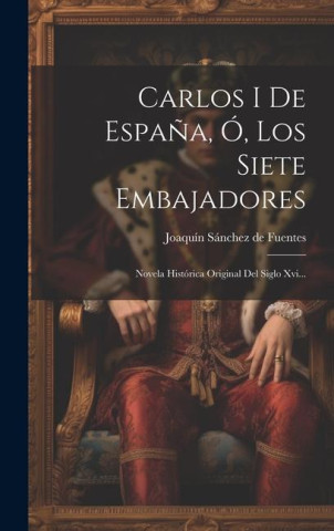 Carlos I De Espa?a, Ó, Los Siete Embajadores: Novela Histórica Original Del Siglo Xvi...