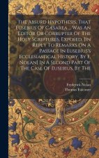 The Absurd Hypothesis, That Eusebius Of C?sarea ... Was An Editor Or Corrupter Of The Holy Scriptures, Exposed, [in Reply To Remarks On A Passage In E