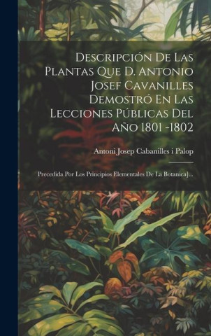 Descripción De Las Plantas Que D. Antonio Josef Cavanilles Demostró En Las Lecciones Públicas Del A?o 1801 -1802: Precedida Por Los Principios Element