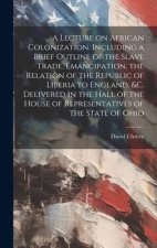 A Lecture on African Colonization. Including a Brief Outline of the Slave Trade, Emancipation, the Relation of the Republic of Liberia to England, &c.
