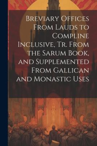 Breviary Offices From Lauds to Compline Inclusive, Tr. From the Sarum Book, and Supplemented From Gallican and Monastic Uses