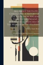 All About The Flute ... Containing A History Of The Flute From Ancient Times To The Present. ... Biographical Sketches Of The World's Noted Flutists: