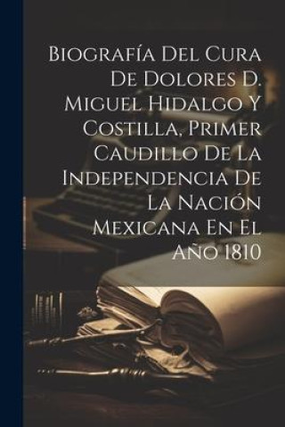 Biografía Del Cura De Dolores D. Miguel Hidalgo Y Costilla, Primer Caudillo De La Independencia De La Nación Mexicana En El A?o 1810