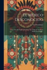 El México Desconocido: Cinco A?os De Exploración Entre Las Tribus De La Sierra Madre Occidental...