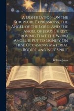 A Dissertation On the Scripture Expressions, the Angel of the Lord, and the Angel of Jesus Christ, Proving That the Word Angel Is Put to Signify On Th